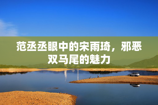 范丞丞眼中的宋雨琦，邪恶双马尾的魅力