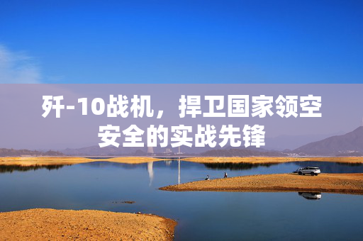 歼-10战机，捍卫国家领空安全的实战先锋