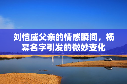 刘恺威父亲的情感瞬间，杨幂名字引发的微妙变化