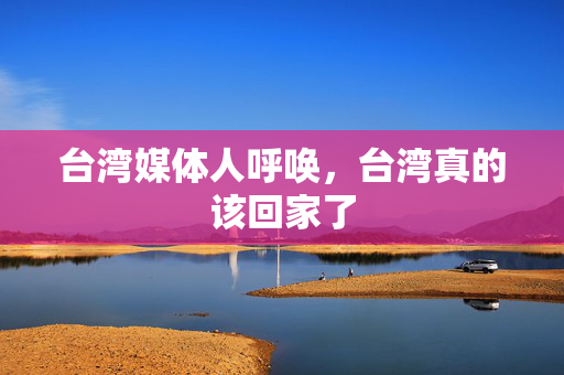 台湾媒体人呼唤，台湾真的该回家了