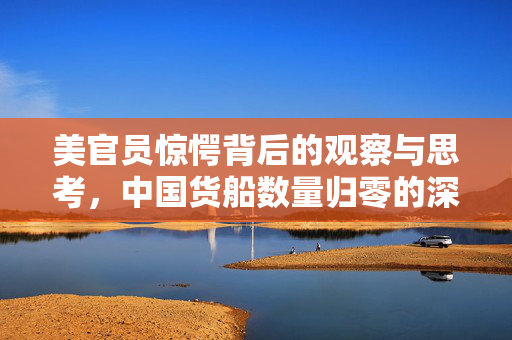 美官员惊愕背后的观察与思考，中国货船数量归零的深层含义