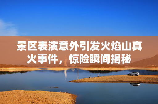 景区表演意外引发火焰山真火事件，惊险瞬间揭秘