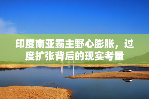 印度南亚霸主野心膨胀，过度扩张背后的现实考量