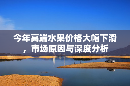 今年高端水果价格大幅下滑，市场原因与深度分析