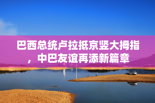 巴西总统卢拉抵京竖大拇指，中巴友谊再添新篇章