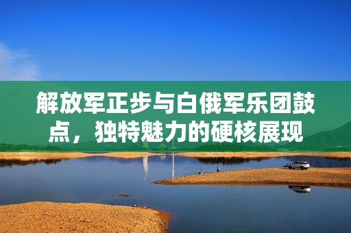 解放军正步与白俄军乐团鼓点，独特魅力的硬核展现