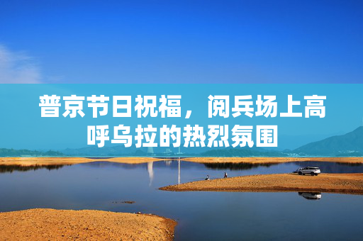 普京节日祝福，阅兵场上高呼乌拉的热烈氛围