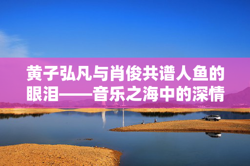 黄子弘凡与肖俊共谱人鱼的眼泪——音乐之海中的深情对唱