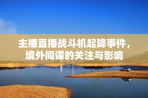 主播直播战斗机起降事件，境外间谍的关注与影响