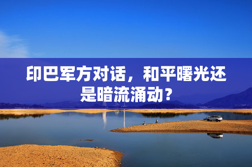 印巴军方对话,和平曙光还是暗流涌动? 印巴军方对话,和平曙光还是暗流涌动?