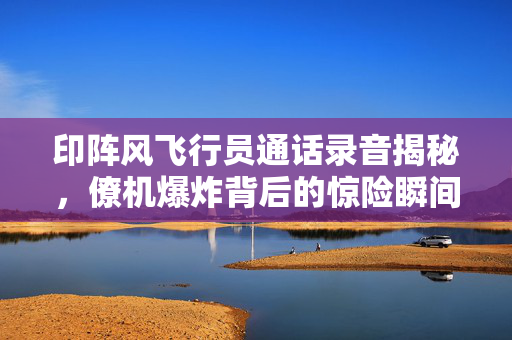 印阵风飞行员通话录音揭秘，僚机爆炸背后的惊险瞬间