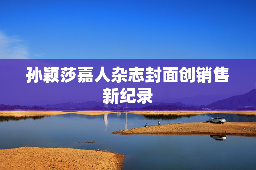 孙颖莎嘉人杂志封面创销售新纪录