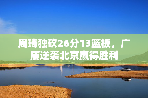 周琦独砍26分13篮板，广厦逆袭北京赢得胜利