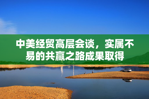 中美经贸高层会谈，实属不易的共赢之路成果取得