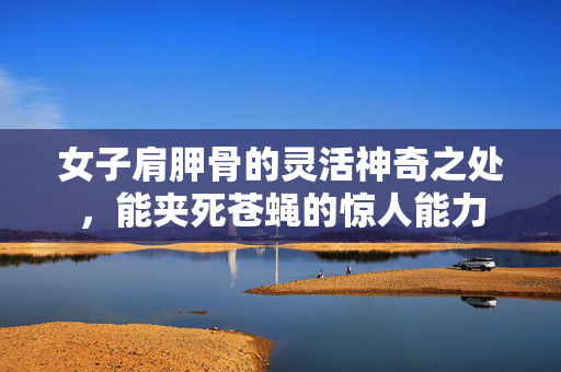 女子肩胛骨的灵活神奇之处，能夹死苍蝇的惊人能力