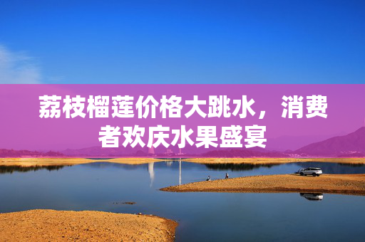荔枝榴莲价格大跳水，消费者欢庆水果盛宴