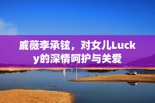 戚薇李承铉，对女儿Lucky的深情呵护与关爱