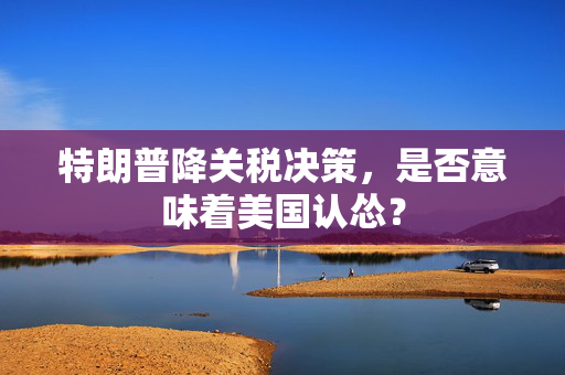 特朗普降关税决策，是否意味着美国认怂？