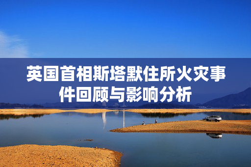 英国首相斯塔默住所火灾事件回顾与影响分析