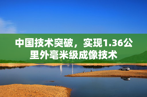 中国技术突破，实现1.36公里外毫米级成像技术