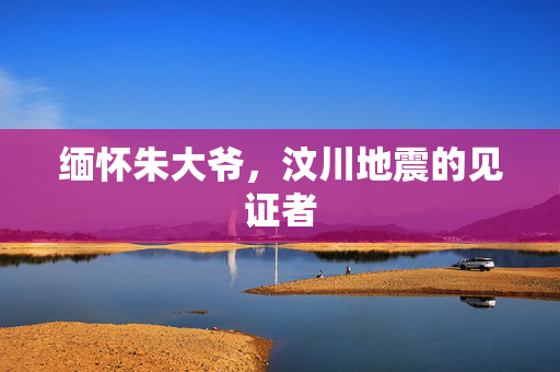 缅怀朱大爷，汶川地震的见证者