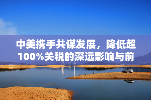 中美携手共谋发展，降低超100%关税的深远影响与前景展望