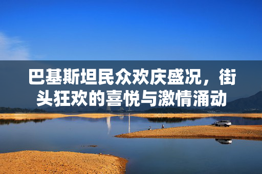 巴基斯坦民众欢庆盛况，街头狂欢的喜悦与激情涌动