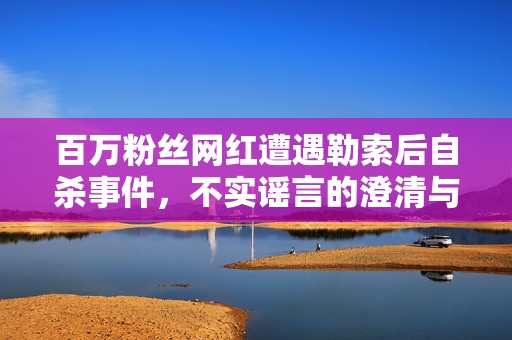 百万粉丝网红遭遇勒索后自杀事件，不实谣言的澄清与反思