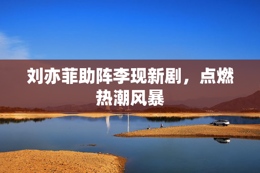 刘亦菲助阵李现新剧，点燃热潮风暴