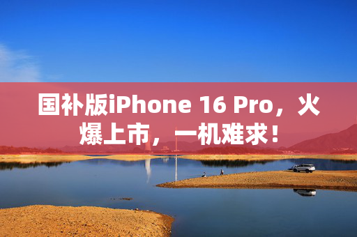 国补版iPhone 16 Pro，火爆上市，一机难求！