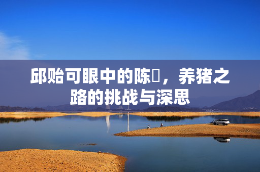 邱贻可眼中的陈玘，养猪之路的挑战与深思