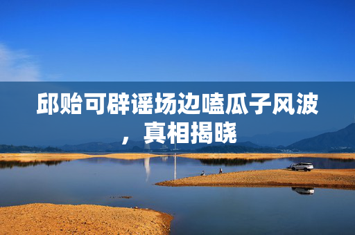 邱贻可辟谣场边嗑瓜子风波，真相揭晓