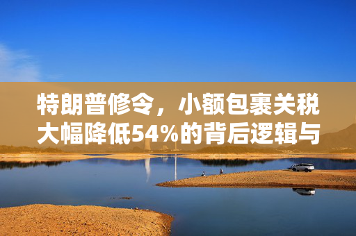 特朗普修令，小额包裹关税大幅降低54%的背后逻辑与市场影响