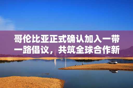 哥伦比亚正式确认加入一带一路倡议，共筑全球合作新篇章