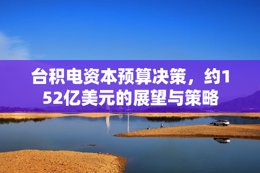 台积电资本预算决策，约152亿美元的展望与策略