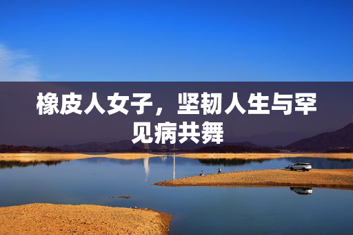 橡皮人女子，坚韧人生与罕见病共舞