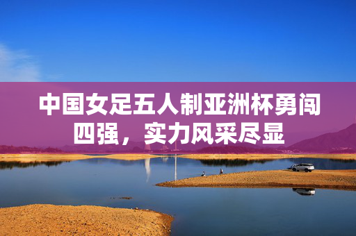 中国女足五人制亚洲杯勇闯四强，实力风采尽显