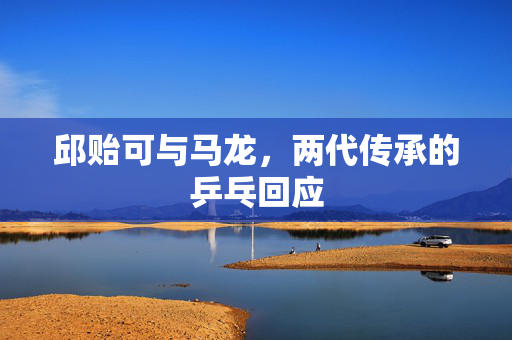 邱贻可与马龙，两代传承的乒乓回应