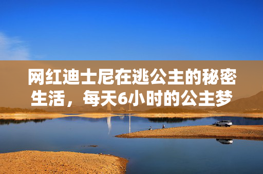 网红迪士尼在逃公主的秘密生活，每天6小时的公主梦