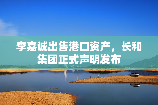 李嘉诚出售港口资产，长和集团正式声明发布