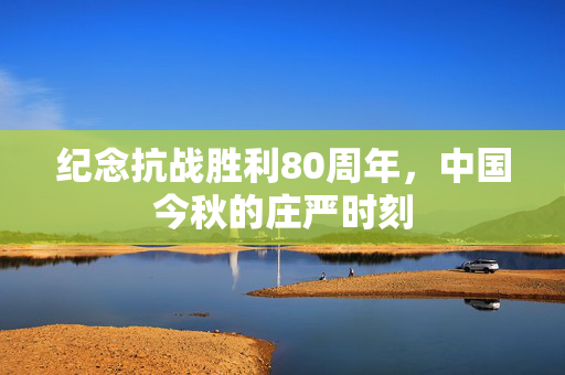纪念抗战胜利80周年，中国今秋的庄严时刻