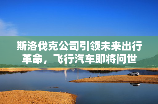 斯洛伐克公司引领未来出行革命，飞行汽车即将问世