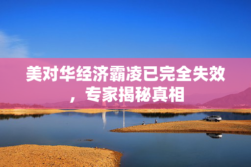 美对华经济霸凌已完全失效，专家揭秘真相