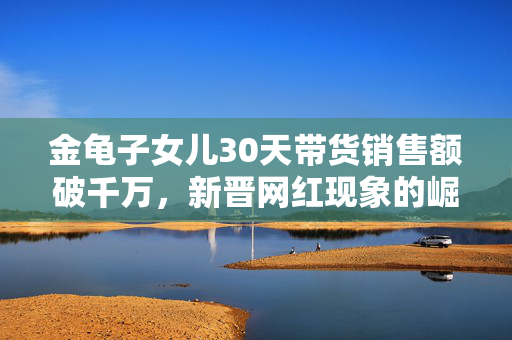 金龟子女儿30天带货销售额破千万，新晋网红现象的崛起与解析