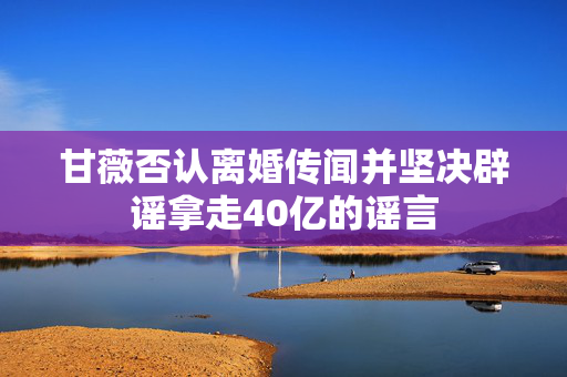 甘薇否认离婚传闻并坚决辟谣拿走40亿的谣言