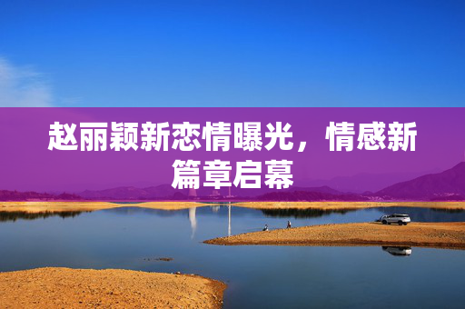赵丽颖新恋情曝光，情感新篇章启幕