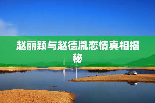 赵丽颖与赵德胤恋情真相揭秘