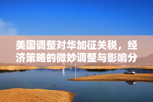 美国调整对华加征关税，经济策略的微妙调整与影响分析