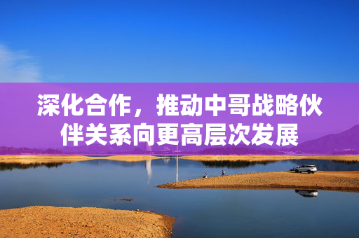 深化合作，推动中哥战略伙伴关系向更高层次发展