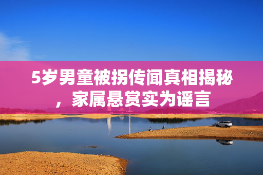 5岁男童被拐传闻真相揭秘，家属悬赏实为谣言